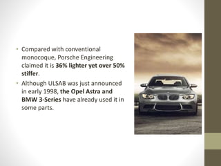 • Compared with conventional
monocoque, Porsche Engineering
claimed it is 36% lighter yet over 50%
stiffer.
• Although ULSAB was just announced
in early 1998, the Opel Astra and
BMW 3-Series have already used it in
some parts.
 