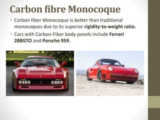 Carbon fibre Monocoque
• Carbon fiber Monocoque is better than traditional
monocoques due to its superior rigidity-to-weight ratio.
• Cars with Carbon-Fiber body panels include Ferrari
288GTO and Porsche 959.
 