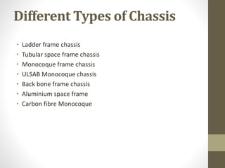 Different Types of Chassis
• Ladder frame chassis
• Tubular space frame chassis
• Monocoque frame chassis
• ULSAB Monocoque chassis
• Back bone frame chassis
• Aluminium space frame
• Carbon fibre Monocoque
 