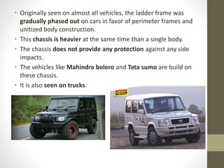 • Originally seen on almost all vehicles, the ladder frame was
gradually phased out on cars in favor of perimeter frames and
unitized body construction.
• This chassis is heavier at the same time than a single body.
• The chassis does not provide any protection against any side
impacts.
• The vehicles like Mahindra bolero and Tata sumo are build on
these chassis.
• It is also seen on trucks.
 