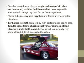 • Tubular space frame chassis employs dozens of circular-
section tubes, position in different directions to provide
mechanical strength against forces from anywhere.
• These tubes are welded together and forms a very complex
structure.
• For higher strength required by high performance sports cars,
tubular space frame chassis usually incorporates a strong
structure under both doors, hence result in unusually high
door sill and difficult access to the cabin.
 