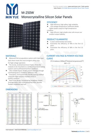 International T +86 0510-87800566 | wxminyue@gmail.com
Technicalspecification | 1 of 2
Find this product online: www.wxminyue.com | Solar panels
Solar Panels | M-250W Monocrystalline Silicon Solar Panels
M-250W
Monocrystalline Silicon Solar Panels
MATERIALS
 Advanced EVA encapsulation system with triple-layer
back sheet meets the most stringent safety requ irements
for high-voltage operation.
 The sturdy, anodized aluminum frame allows the
modules to be mounted on a variety of standard racking
systems and to withstand harshest conditions.
 Ultra reliable bypass diodes prevent damage through
overheating due to shaded or defective cells.
 Innovative, environmentally friendly packing method
using pile-edges ensures modules arrive in
perfect condition.
 New frame design incorporating hexagonal shaped
drainage holes, with more grounding holes, provide
flexible installation and use.
DIMENSIONS
CURRENT-VOLTAGE & POWER-VOLTAGE
CURVE
STC:lrradiance 1000w/㎡ Module temperature25℃
AM＝1.5
EFFICIENCY
 High efficiency, high safety, high reliability.
 Low voltage-temperature coefficient allows
higher power output at high-temperature
condition.
 High efficient, high reliable solar cells ensure our
product output stability.
PRODUCT GUARANTEE
 5 years workmanship warrantee.
 Guarantee the efficiency of 90% in the first 12
years.
 Guarantee the efficiency of 80% in the first 25
years.
 