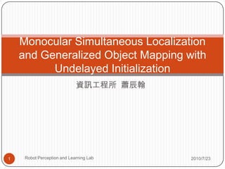 Monocular Simultaneous Localization
    and Generalized Object Mapping with
          Undelayed Initialization
                             資訊工程所 蕭辰翰




1    Robot Perception and Learning Lab   2010/7/23
 