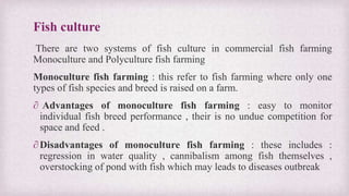 Fish culture 
There are two systems of fish culture in commercial fish farming 
Monoculture and Polyculture fish farming 
Monoculture fish farming : this refer to fish farming where only one 
types of fish species and breed is raised on a farm. 
∂ Advantages of monoculture fish farming : easy to monitor 
individual fish breed performance , their is no undue competition for 
space and feed . 
∂ Disadvantages of monoculture fish farming : these includes : 
regression in water quality , cannibalism among fish themselves , 
overstocking of pond with fish which may leads to diseases outbreak 
 
