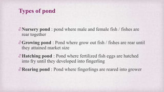 Types of pond 
∂ Nursery pond : pond where male and female fish / fishes are 
rear together 
∂Growing pond : Pond where grow out fish / fishes are rear until 
they attained market size 
∂ Hatching pond : Pond where fertilized fish eggs are hatched 
into fry until they developed into fingerling 
∂ Rearing pond : Pond where fingerlings are reared into grower 
 