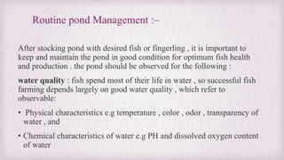 Routine pond Management :– 
After stocking pond with desired fish or fingerling , it is important to 
keep and maintain the pond in good condition for optimum fish health 
and production . the pond should be observed for the following : 
water quality : fish spend most of their life in water , so successful fish 
farming depends largely on good water quality , which refer to 
observable: 
• Physical characteristics e.g temperature , color , odor , transparency of 
water , and 
• Chemical characteristics of water e.g PH and dissolved oxygen content 
of water 
 