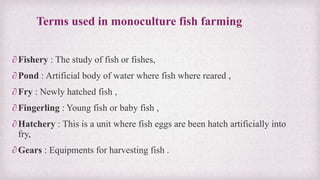 Terms used in monoculture fish farming 
∂ Fishery : The study of fish or fishes, 
∂ Pond : Artificial body of water where fish where reared , 
∂ Fry : Newly hatched fish , 
∂ Fingerling : Young fish or baby fish , 
∂ Hatchery : This is a unit where fish eggs are been hatch artificially into 
fry, 
∂Gears : Equipments for harvesting fish . 
 
