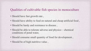 Qualities of cultivable fish species in monoculture 
• Should have fast growth rate , 
• Should have ability to feed on natural and cheap artificial food , 
• Should be hardy and resistance to disease , 
• Should be able to tolerate adverse and physico – chemical 
conditions of pond water, 
• Should consume small quantity of food for development , 
• Should be of high nutritive value , 
 