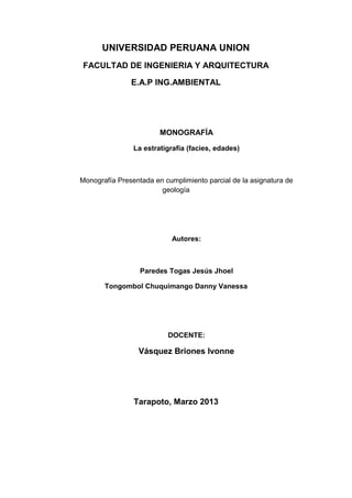 UNIVERSIDAD PERUANA UNION
FACULTAD DE INGENIERIA Y ARQUITECTURA
E.A.P ING.AMBIENTAL

MONOGRAFÍA
La estratigrafía (facies, edades)

Monografía Presentada en cumplimiento parcial de la asignatura de
geología

Autores:

Paredes Togas Jesús Jhoel
Tongombol Chuquimango Danny Vanessa

DOCENTE:

Vásquez Briones Ivonne

Tarapoto, Marzo 2013

 