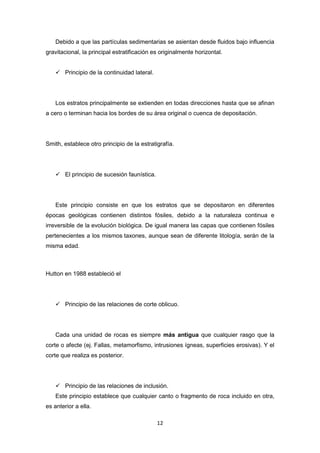 Debido a que las partículas sedimentarias se asientan desde fluidos bajo influencia
gravitacional, la principal estratificación es originalmente horizontal.
 Principio de la continuidad lateral.

Los estratos principalmente se extienden en todas direcciones hasta que se afinan
a cero o terminan hacia los bordes de su área original o cuenca de depositación.

Smith, establece otro principio de la estratigrafía.

 El principio de sucesión faunística.

Este principio consiste en que los estratos que se depositaron en diferentes
épocas geológicas contienen distintos fósiles, debido a la naturaleza continua e
irreversible de la evolución biológica. De igual manera las capas que contienen fósiles
pertenecientes a los mismos taxones, aunque sean de diferente litología, serán de la
misma edad.

Hutton en 1988 estableció el

 Principio de las relaciones de corte oblicuo.

Cada una unidad de rocas es siempre más antigua que cualquier rasgo que la
corte o afecte (ej. Fallas, metamorfismo, intrusiones ígneas, superficies erosivas). Y el
corte que realiza es posterior.

 Principio de las relaciones de inclusión.
Este principio establece que cualquier canto o fragmento de roca incluido en otra,
es anterior a ella.
12

 