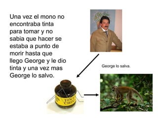 Una vez el mono no
encontraba tinta
para tomar y no
sabia que hacer se
estaba a punto de
morir hasta que
llego George y le dio
                        George lo salva.
tinta y una vez mas
George lo salvo.
 