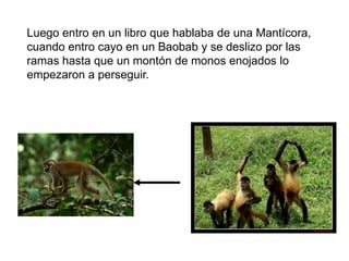 Luego entro en un libro que hablaba de una Mantícora,
cuando entro cayo en un Baobab y se deslizo por las
ramas hasta que un montón de monos enojados lo
empezaron a perseguir.
 