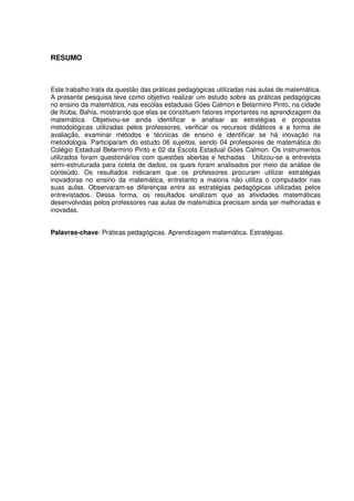 RESUMO



Este trabalho trata da questão das práticas pedagógicas utilizadas nas aulas de matemática.
A presente pesquisa teve como objetivo realizar um estudo sobre as práticas pedagógicas
no ensino da matemática, nas escolas estaduais Góes Calmon e Belarmino Pinto, na cidade
de Itiúba, Bahia, mostrando que elas se constituem fatores importantes na aprendizagem da
matemática. Objetivou-se ainda identificar e analisar as estratégias e propostas
metodológicas utilizadas pelos professores, verificar os recursos didáticos e a forma de
avaliação, examinar métodos e técnicas de ensino e identificar se há inovação na
metodologia. Participaram do estudo 06 sujeitos, sendo 04 professores de matemática do
Colégio Estadual Belarmino Pinto e 02 da Escola Estadual Góes Calmon. Os instrumentos
utilizados foram questionários com questões abertas e fechadas. Utilizou-se a entrevista
semi-estruturada para coleta de dados, os quais foram analisados por meio da análise de
conteúdo. Os resultados indicaram que os professores procuram utilizar estratégias
inovadoras no ensino da matemática, entretanto a maioria não utiliza o computador nas
suas aulas. Observaram-se diferenças entre as estratégias pedagógicas utilizadas pelos
entrevistados. Dessa forma, os resultados sinalizam que as atividades matemáticas
desenvolvidas pelos professores nas aulas de matemática precisam ainda ser melhoradas e
inovadas.


Palavras-chave: Práticas pedagógicas. Aprendizagem matemática. Estratégias.
 