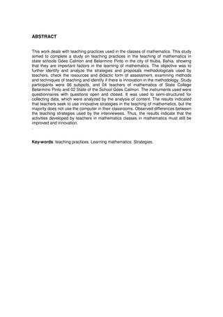 ABSTRACT


This work deals with teaching practices used in the classes of mathematics. This study
aimed to complete a study on teaching practices in the teaching of mathematics in
state schools Góes Calmon and Belarmino Pinto in the city of Itiúba, Bahia, showing
that they are important factors in the learning of mathematics. The objective was to
further identify and analyze the strategies and proposals methodologicals used by
teachers, check the resources and didactic form of assessment, examining methods
and techniques of teaching and identify if there is innovation in the methodology. Study
participants were 06 subjects, and 04 teachers of mathematics of State College
Belarmino Pinto and 02 State of the School Góes Calmon. The instruments used were
questionnaires with questions open and closed. It was used to semi-structured for
collecting data, which were analyzed by the analysis of content. The results indicated
that teachers seek to use innovative strategies in the teaching of mathematics, but the
majority does not use the computer in their classrooms. Observed differences between
the teaching strategies used by the interviewees. Thus, the results indicate that the
activities developed by teachers in mathematics classes in mathematics must still be
improved and innovation.
.


Key-words: teaching practices. Learning mathematics. Strategies.
 