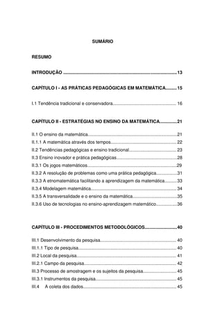 SUMÁRIO


RESUMO


INTRODUÇÃO ...................................................................... ..................... 13


CAPÍTULO I - AS PRÁTICAS PEDAGÓGICAS EM MATEMÁTICA......... 15


I.1 Tendência tradicional e conservadora................................................... 16



CAPÍTULO II - ESTRATÉGIAS NO ENSINO DA MATEMÁTICA.............. 21

II.1 O ensino da matemática........................................................................21
II.1.1 A matemática através dos tempos..................................................... 22
II.2 Tendências pedagógicas e ensino tradicional...................................... 23
II.3 Ensino inovador e prática pedagógicas.................................................28
II.3.1 Os jogos matemáticos........................................................................29
II.3.2 A resolução de problemas como uma prática pedagógica.................31
II.3.3 A etnomatemática facilitando a aprendizagem da matemática.......... 33
II.3.4 Modelagem matemática..................................................................... 34
II.3.5 A transversalidade e o ensino da matemática....................................35
II.3.6 Uso de tecnologias no ensino-aprendizagem matemático................. 36




CAPÍTULO III - PROCEDIMENTOS METODOLÓGICOS.......................... 40

III.1 Desenvolvimento da pesquisa............................................................. 40
III.1.1 Tipo de pesquisa............................................................................... 40
III.2 Local da pesquisa................................................................................ 41
III.2.1 Campo da pesquisa.......................................................................... 42
III.3 Processo de amostragem e os sujeitos da pesquisa........................... 45
III.3.1 Instrumentos da pesquisa................................................................. 45
III.4    A coleta dos dados........................................................................... 45
 