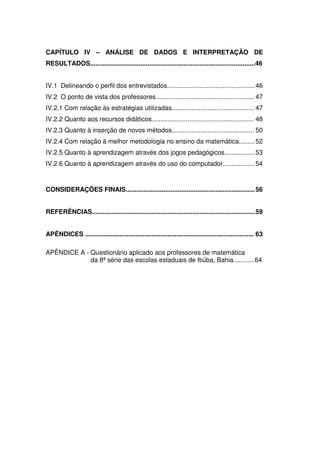 CAPÍTULO IV – ANÁLISE DE DADOS E INTERPRETAÇÃO DE
RESULTADOS............................................................................................46


IV.1 Delineando o perfil dos entrevistados................................................. 46
IV.2 O ponto de vista dos professores....................................................... 47
IV.2.1 Com relação às estratégias utilizadas.............................................. 47
IV.2.2 Quanto aos recursos didáticos......................................................... 48
IV.2.3 Quanto à inserção de novos métodos.............................................. 50
IV.2.4 Com relação à melhor metodologia no ensino da matemática......... 52
IV.2.5 Quanto à aprendizagem através dos jogos pedagógicos................. 53
IV.2.6 Quanto à aprendizagem através do uso do computador.................. 54



CONSIDERAÇÕES FINAIS........................................................................ 56


REFERÊNCIAS........................................................................................... 59


APÊNDICES .............................................................................................. 63

APÊNDICE A - Questionário aplicado aos professores de matemática
             da 8ª série das escolas estaduais de Itiúba, Bahia............64
 