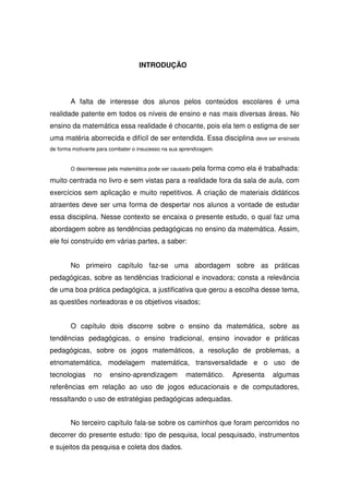 INTRODUÇÃO




        A falta de interesse dos alunos pelos conteúdos escolares é uma
realidade patente em todos os níveis de ensino e nas mais diversas áreas. No
ensino da matemática essa realidade é chocante, pois ela tem o estigma de ser
uma matéria aborrecida e difícil de ser entendida. Essa disciplina deve ser ensinada
de forma motivante para combater o insucesso na sua aprendizagem.


        O desinteresse pela matemática pode ser causado pela   forma como ela é trabalhada:
muito centrada no livro e sem vistas para a realidade fora da sala de aula, com
exercícios sem aplicação e muito repetitivos. A criação de materiais didáticos
atraentes deve ser uma forma de despertar nos alunos a vontade de estudar
essa disciplina. Nesse contexto se encaixa o presente estudo, o qual faz uma
abordagem sobre as tendências pedagógicas no ensino da matemática. Assim,
ele foi construído em várias partes, a saber:


        No primeiro capítulo faz-se uma abordagem sobre as práticas
pedagógicas, sobre as tendências tradicional e inovadora; consta a relevância
de uma boa prática pedagógica, a justificativa que gerou a escolha desse tema,
as questões norteadoras e os objetivos visados;


        O capítulo dois discorre sobre o ensino da matemática, sobre as
tendências pedagógicas, o ensino tradicional, ensino inovador e práticas
pedagógicas, sobre os jogos matemáticos, a resolução de problemas, a
etnomatemática, modelagem matemática, transversalidade e o uso de
tecnologias      no    ensino-aprendizagem           matemático.      Apresenta   algumas
referências em relação ao uso de jogos educacionais e de computadores,
ressaltando o uso de estratégias pedagógicas adequadas.


        No terceiro capítulo fala-se sobre os caminhos que foram percorridos no
decorrer do presente estudo: tipo de pesquisa, local pesquisado, instrumentos
e sujeitos da pesquisa e coleta dos dados.
 