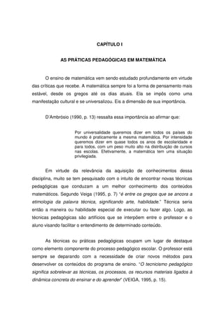 CAPÍTULO I


              AS PRÁTICAS PEDAGÓGICAS EM MATEMÁTICA



      O ensino de matemática vem sendo estudado profundamente em virtude
das críticas que recebe. A matemática sempre foi a forma de pensamento mais
estável, desde os gregos até os dias atuais. Ela se impôs como uma
manifestação cultural e se universalizou. Eis a dimensão de sua importância.


      D’Ambrósio (1990, p. 13) ressalta essa importância ao afirmar que:


                     Por universalidade queremos dizer em todos os países do
                     mundo é praticamente a mesma matemática. Por intensidade
                     queremos dizer em quase todos os anos de escolaridade e
                     para todos, com um peso muito alto na distribuição de cursos
                     nas escolas. Efetivamente, a matemática tem uma situação
                     privilegiada.


      Em virtude da relevância da aquisição de conhecimentos dessa
disciplina, muito se tem pesquisado com o intuito de encontrar novas técnicas
pedagógicas que conduzam a um melhor conhecimento dos conteúdos
matemáticos. Segundo Veiga (1995, p. 7) “é entre os gregos que se ancora a
etimologia da palavra técnica, significando arte, habilidade.” Técnica seria
então a maneira ou habilidade especial de executar ou fazer algo. Logo, as
técnicas pedagógicas são artifícios que se interpõem entre o professor e o
aluno visando facilitar o entendimento de determinado conteúdo.


      As técnicas ou práticas pedagógicas ocupam um lugar de destaque
como elemento componente do processo pedagógico escolar. O professor está
sempre se deparando com a necessidade de criar novos métodos para
desenvolver os conteúdos do programa de ensino. “O tecnicismo pedagógico
significa sobrelevar as técnicas, os processos, os recursos materiais ligados à
dinâmica concreta do ensinar e do aprender” (VEIGA, 1995, p. 15).
 