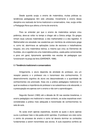 Desde quando surgiu o ensino de matemática, muitas práticas ou
tendências pedagógicas têm sido utilizadas. Inicialmente o ensino dessa
disciplina era realizado de forma tradicional e conservadora, mas, surgiu então
a Pedagogia Nova que alterou a forma de ensiná-la.


      Para se entender por que o ensino da matemática sempre criou
polêmica, deve-se voltar no tempo e chegar até a Grécia antiga. Os gregos
tinham duas culturas matemáticas: a dos mathematikói e a dos logistikói. A
Mathematiké era estudada nas academias por membros da aristocracia grega
e, como tal, abominava as aplicações (coisa de escravos e trabalhadores
braçais), era uma matemática teórica, a mesma que criou os Elementos de
Euclides. Já a Logistiké era uma matemática prática, usada pelos comerciantes
e povo em geral, tipicamente aprendida nas escolas de pedagogos que
funcionavam na praça da feira (GARDNER, 1998).


I.1 Tendência tradicional e conservadora


      Antigamente, o aluno dependia da atividade do professor, era um
receptor passivo e o professor era o transmissor dos conhecimentos. O
desenvolvimento cognitivo do aluno era desconsiderado e a quantidade de
conhecimentos era priorizado. Essa era a prática pedagógica tradicional na
qual se exaltava a importância do professor e se subestimava a do educando, e
a preocupação era apenas com o ensino e não com a aprendizagem.


      Segundo Saviani (1983) até a década de 30 nas escolas brasileiras, o
ensino pedagógico era tradicional e nesse contexto, as aulas expositivas eram
consideradas a prática mais adequada à transmissão de conhecimentos na
sala de aula.


      As aulas eram apenas expositivas, durante as quais o aluno apenas
ouvia o professor falar e não podia emitir opiniões. O professor era visto como
o centro do processo de ensino e como tal deveria dominar os conteúdos
fundamentais a serem transmitidos aos alunos. A aula expositiva conferia ao
 