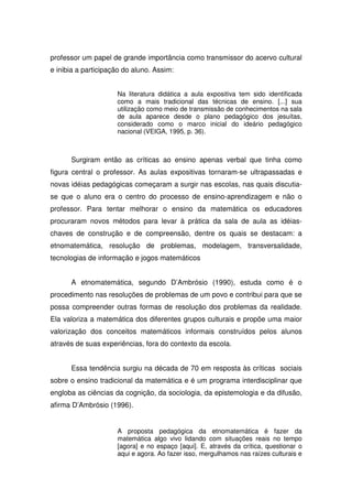 professor um papel de grande importância como transmissor do acervo cultural
e inibia a participação do aluno. Assim:


                     Na literatura didática a aula expositiva tem sido identificada
                     como a mais tradicional das técnicas de ensino. [...] sua
                     utilização como meio de transmissão de conhecimentos na sala
                     de aula aparece desde o plano pedagógico dos jesuítas,
                     considerado como o marco inicial do ideário pedagógico
                     nacional (VEIGA, 1995, p. 36).



      Surgiram então as críticas ao ensino apenas verbal que tinha como
figura central o professor. As aulas expositivas tornaram-se ultrapassadas e
novas idéias pedagógicas começaram a surgir nas escolas, nas quais discutia-
se que o aluno era o centro do processo de ensino-aprendizagem e não o
professor. Para tentar melhorar o ensino da matemática os educadores
procuraram novos métodos para levar à prática da sala de aula as idéias-
chaves de construção e de compreensão, dentre os quais se destacam: a
etnomatemática, resolução de problemas, modelagem, transversalidade,
tecnologias de informação e jogos matemáticos


      A etnomatemática, segundo D’Ambrósio (1990), estuda como é o
procedimento nas resoluções de problemas de um povo e contribui para que se
possa compreender outras formas de resolução dos problemas da realidade.
Ela valoriza a matemática dos diferentes grupos culturais e propõe uma maior
valorização dos conceitos matemáticos informais construídos pelos alunos
através de suas experiências, fora do contexto da escola.


      Essa tendência surgiu na década de 70 em resposta às críticas sociais
sobre o ensino tradicional da matemática e é um programa interdisciplinar que
engloba as ciências da cognição, da sociologia, da epistemologia e da difusão,
afirma D’Ambrósio (1996).


                     A proposta pedagógica da etnomatemática é fazer da
                     matemática algo vivo lidando com situações reais no tempo
                     [agora] e no espaço [aqui]. E, através da crítica, questionar o
                     aqui e agora. Ao fazer isso, mergulhamos nas raízes culturais e
 