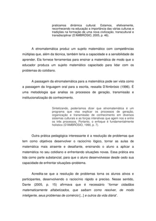 praticamos dinâmica cultural. Estamos, efetivamente,
                       reconhecendo na educação a importância das várias culturas e
                       tradições na formação de uma nova civilização, transcultural e
                       transdisciplinar (D’AMBRÓSIO, 2005, p. 46).



        A etnomatemática produz um sujeito matemático com competências
múltiplas que, além da técnica, também teria a capacidade e a sensibilidade de
aprender. Ela fornece ferramentas para ensinar a matemática de modo que o
educador produza um sujeito matemático capacitado para lidar com os
problemas do cotidiano.


        A passagem da etnomatemática para a matemática pode ser vista como
a passagem da linguagem oral para a escrita, ressalta D’Ambrósio (1996). É
uma metodologia que analisa os processos de geração, transmissão e
institucionalização do conhecimento.


                       Sintetizando, poderíamos dizer que etnomatemática é um
                       programa que visa explicar os processos de geração,
                       organização e transmissão de conhecimento em diversos
                       sistemas culturais e as forças interativas que agem nos e entre
                       os três processos. Portanto, o enfoque é fundamentalmente
                       holístico (D’AMBRÓSIO, 1990, p. 7).


        Outra prática pedagógica interessante é a resolução de problemas que
tem como objetivos desenvolver o raciocínio lógico, tornar as aulas de
matemática mais atraente e desafiante, ensinando o aluno a aplicar a
matemática no seu cotidiano e enfrentando situações novas. Essa prática era
tida como parte substancial, para que o aluno desenvolvesse desde cedo sua
capacidade de enfrentar situações–problema.


        Acredita-se que a resolução de problemas torna os alunos ativos e
participantes, desenvolvendo o raciocínio rápido e preciso. Nesse sentido,
Dante    (2005,   p.   15)   afirmava    que   é   necessário    “formar    cidadãos
matematicamente alfabetizados, que saibam como resolver, de modo
inteligente, seus problemas de comércio [...] e outros da vida diária”.
 