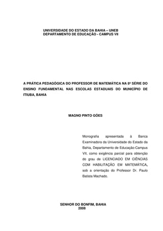 UNIVERSIDADE DO ESTADO DA BAHIA – UNEB
           DEPARTAMENTO DE EDUCAÇÃO - CAMPUS VII




A PRÁTICA PEDAGÓGICA DO PROFESSOR DE MATEMÁTICA NA 8ª SÉRIE DO
ENSINO FUNDAMENTAL NAS ESCOLAS ESTADUAIS DO MUNICÍPIO DE
ITIUBA, BAHIA




                       MAGNO PINTO GÓES




                              Monografia    apresentada    à     Banca
                              Examinadora da Universidade do Estado da
                              Bahia, Departamento de Educação-Campus
                              VII, como exigência parcial para obtenção
                              do grau de LICENCIADO EM CIÊNCIAS
                              COM HABILITAÇÃO EM MATEMÁTICA,
                              sob a orientação do Professor Dr. Paulo
                              Batista Machado.




                   SENHOR DO BONFIM, BAHIA
                           2008
 