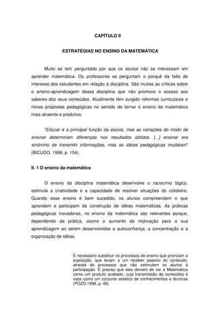 CAPÍTULO II


               ESTRATÉGIAS NO ENSINO DA MATEMÁTICA



      Muito se tem perguntado por que os alunos não se interessam em
aprender matemática. Os professores se perguntam o porquê da falta de
interesse dos estudantes em relação á disciplina. São muitas as críticas sobre
o ensino-aprendizagem dessa disciplina que não promove o acesso aos
saberes dos seus conteúdos. Atualmente têm surgido reformas curriculares e
novas propostas pedagógicas no sentido de tornar o ensino da matemática
mais atraente e produtivo.


      “Educar é a principal função da escola, mas as variações do modo de
ensinar determinam diferenças nos resultados obtidos. [...] ensinar era
sinônimo de transmitir informações, mas as idéias pedagógicas mudaram”
(BICUDO, 1999, p. 154).


II. 1 O ensino da matemática


      O ensino da disciplina matemática desenvolve o raciocínio lógico,
estimula a criatividade e a capacidade de resolver situações do cotidiano.
Quando esse ensino é bem sucedido, os alunos compreendem o que
aprendem e participam da construção de idéias matemáticas. As práticas
pedagógicas inovadoras, no ensino da matemática são relevantes porque,
dependendo da prática, ocorre o aumento da motivação para a sua
aprendizagem ao serem desenvolvidas a autoconfiança, a concentração e a
organização de idéias.



                     É necessário substituir os processos de ensino que priorizam a
                     exposição, que levam a um receber passivo do conteúdo,
                     através de processos que não estimulem os alunos à
                     participação. É preciso que eles deixem de ver a Matemática
                     como um produto acabado, cuja transmissão de conteúdos é
                     vista como um conjunto estático de conhecimentos e técnicas
                     (POZO,1998, p. 48).
 