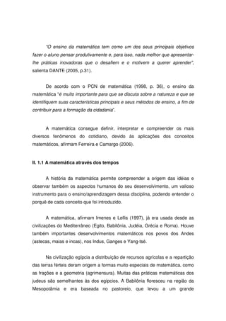 “O ensino da matemática tem como um dos seus principais objetivos
fazer o aluno pensar produtivamente e, para isso, nada melhor que apresentar-
lhe práticas inovadoras que o desafiem e o motivem a querer aprender”,
salienta DANTE (2005, p.31).


      De acordo com o PCN de matemática (1998, p. 36), o ensino da
matemática “é muito importante para que se discuta sobre a natureza e que se
identifiquem suas características principais e seus métodos de ensino, a fim de
contribuir para a formação da cidadania”.



      A matemática consegue definir, interpretar e compreender os mais
diversos fenômenos do cotidiano, devido às aplicações dos conceitos
matemáticos, afirmam Ferreira e Camargo (2006).



II. 1.1 A matemática através dos tempos


      A história da matemática permite compreender a origem das idéias e
observar também os aspectos humanos do seu desenvolvimento, um valioso
instrumento para o ensino/aprendizagem dessa disciplina, podendo entender o
porquê de cada conceito que foi introduzido.


      A matemática, afirmam Imenes e Lellis (1997), já era usada desde as
civilizações do Mediterrâneo (Egito, Babilônia, Judéia, Grécia e Roma). Houve
também importantes desenvolvimentos matemáticos nos povos dos Andes
(astecas, maias e incas), nos Indus, Ganges e Yang-tsé.


      Na civilização egípcia a distribuição de recursos agrícolas e a repartição
das terras férteis deram origem a formas muito especiais de matemática, como
as frações e a geometria (agrimensura). Muitas das práticas matemáticas dos
judeus são semelhantes às dos egípcios. A Babilônia floresceu na região da
Mesopotâmia e era baseada no pastoreio, que levou a um grande
 