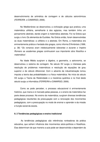 desenvolvimento de aritmética de contagem e de cálculos astronômicos
(FERREIRA e CAMARGO, 2006).


      No Mediterrâneo se desenvolveu a civilização grega que praticou uma
matemática utilitária, semelhante à dos egípcios, mas também tinha um
pensamento abstrato, dando origem à matemática abstrata. Foi na Grécia que
surgiu o livro Os elementos de Euclides. Na Grécia então, foram desenvolvidas
as duas matemáticas: a utilitária e a abstrata. Em Roma, a matemática era
eminentemente prática e herdada dos gregos, como informa D’Ambrósio (1996,
p. 38) “Os romanos eram intelectualmente tolerantes e durante o Império
Romano as academias gregas continuaram sua importante obra filosófica e
matemática”.

      Na Idade Média surgiram a álgebra, a geometria, a astronomia, se
desenvolveu o sistema de contagem. No século XV surgiu o interesse pela
resolução de problemas matemáticos e resolução de equações de grau
superior e de cálculo diferencial. Com o advento da industrialização tomou
impulso a teoria das probabilidades e a física matemática. No início do século
XX surgiu a Teoria da Relatividade e a mecânica quântica e no final deste
século surgiu a informática (FERREIRA e CAMARGO, 2006).


      Como se pode perceber, o processo educacional é eminentemente
histórico, que marca e é marcado pelas pessoas, e o ensino da matemática faz
parte desse processo. No ensino da matemática, surgiram diversas tendências
pedagógicas resultantes da preocupação com a renovação dos movimentos
pedagógicos, com a preocupação no modo de ensinar e aprender e da missão
e função social da escola.


II. 2 Tendências pedagógicas e ensino tradicional


       As tendências pedagógicas são referências norteadoras da prática
educativa, que sofrem influência dos movimentos sócio-políticos e filosóficos.
Elas determinam de que maneira a aula pode ser desenvolvida e dependem da
 