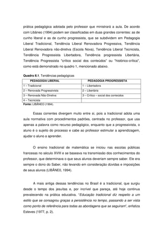 prática pedagógica adotada pelo professor que ministrará a aula. De acordo
com Libâneo (1994) podem ser classificadas em duas grandes correntes: as de
cunho liberal e as de cunho progressista, que se subdividem em Pedagogia
Liberal Tradicional, Tendência Liberal Renovadora Progressiva, Tendência
Liberal Renovadora não-diretiva (Escola Nova), Tendência Liberal Tecnicista,
Tendência         Progressista   Libertadora,     Tendência       progressista       Libertária,
Tendência Progressista "crítico social dos conteúdos” ou "histórico-crítica",
como está demonstrado no quadro 1, mencionado abaixo.

Quadro II.1. Tendências pedagógicas
     PEDAGOGIA LIBERAL                              PEDAGOGIA PROGRESSISTA
1 – Tradicional                                 1 – Libertadora
2 – Renovada Progressivista                     2 – Libertária
3 – Renovada Não-Diretiva                       3 – Crítico – social dos conteúdos
4 – Tecnicista
Fonte: LIBÂNEO (1994).


        Essas correntes divergem muito entre si, pois a tradicional adota uma
aula normativa com procedimentos padrões, centrada no professor, que usa
apenas a palavra como recurso pedagógico, enquanto que a progressivista, o
aluno é o sujeito do processo e cabe ao professor estimular a aprendizagem,
ajudar o aluno a aprender.


        O ensino tradicional de matemática se iniciou nas escolas públicas
francesas no século XVIII e se baseava na transmissão dos conhecimentos do
professor, que determinava o que seus alunos deveriam sempre saber. Ele era
sempre o dono do Saber, não levando em consideração dúvidas e imposições
de seus alunos (LIBÂNE0, 1994).



        A mais antiga dessas tendências no Brasil é a tradicional, que surgiu
desde o tempo dos jesuítas e, por incrível que pareça, até hoje continua
prevalecendo na prática educativa. “Educação tradicional diz respeito a um
estilo que se consagrou graças a persistência no tempo, passando a ser vista
como ponto de referência para todas as abordagens que se seguiram”, enfatiza
Esteves (1977, p. 2).
 