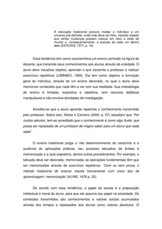 A educação tradicional procura moldar o indivíduo a um
                      universo pré-definido, onde tudo deve ser feito, visando impedir
                      que certas mudanças possam colocar em risco a visão de
                      mundo e, consequentemente, a posição de cada um dentro
                      dele (ESTEVES, 1977, p. 19).



         Essa tendência tem como característica um ensino centrado na figura do
docente, que transmite seus conhecimentos aos alunos através da oralidade. O
aluno deve visualizar objetos, aprender o que transmite o professor e realizar
exercícios repetitivos (LIBÂNEO, 1994). Ela tem como objetivo a formação
geral do indivíduo, através de um ensino decorado, no qual o aluno deve
memorizar conteúdos que nada têm a ver com sua realidade. Sua metodologia
de ensino é limitada, expositiva e repetitiva, sem recursos didáticos
manipuláveis e não envolve atividades de investigação.


         Acredita-se que o aluno aprende repetindo o conhecimento transmitido
pelo professor. Sobre isso, Nitzke e Carneiro (2000, p. 57) ressaltam que “Por
muitos séculos, tem-se acreditado que o conhecimento é como algo fluido, que
possa ser repassado de um professor de magno saber para um aluno que nada
sabe”.


         O ensino tradicional prega o não desenvolvimento do raciocínio e a
ausência de aplicações práticas, seu processo educativo dá ênfase à
memorização e a aula expositiva, dentre outros procedimentos. Por exemplo, a
tabuada deve ser decorada, memorizada; as operações fundamentais têm que
ser memorizadas através de exercícios repetitivos. “Com ou sem prova, o
método tradicional de ensinar resulta francamente num único tipo de
aprendizagem: memorização”.(KLINE, 1976 p. 22).


         De acordo com essa tendência, o papel da escola é a preparação
intelectual e moral do aluno, para que ele assuma seu papel na sociedade. Os
conteúdos transmitidos são conhecimentos e valores sociais acumulados
através dos tempos e repassados aos alunos como valores absolutos. O
 