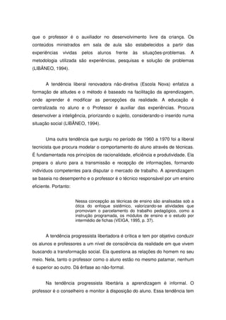 que o professor é o auxiliador no desenvolvimento livre da criança. Os
conteúdos ministrados em sala de aula são estabelecidos a partir das
experiências    vividas   pelos   alunos   frente   às   situações-problemas.   A
metodologia utilizada são experiências, pesquisas e solução de problemas
(LIBÂNEO, 1994).


       A tendência liberal renovadora não-diretiva (Escola Nova) enfatiza a
formação de atitudes e o método é baseado na facilitação da aprendizagem,
onde aprender é modificar as percepções da realidade. A educação é
centralizada no aluno e o Professor é auxiliar das experiências. Procura
desenvolver a inteligência, priorizando o sujeito, considerando-o inserido numa
situação social (LIBÂNEO, 1994).


       Uma outra tendência que surgiu no período de 1960 a 1970 foi a liberal
tecnicista que procura modelar o comportamento do aluno através de técnicas.
É fundamentada nos princípios de racionalidade, eficiência e produtividade. Ela
prepara o aluno para a transmissão e recepção de informações, formando
indivíduos competentes para disputar o mercado de trabalho. A aprendizagem
se baseia no desempenho e o professor é o técnico responsável por um ensino
eficiente. Portanto:


                       Nessa concepção as técnicas de ensino são analisadas sob a
                       ótica do enfoque sistêmico, valorizando-se atividades que
                       promoviam o parcelamento do trabalho pedagógico, como a
                       instrução programada, os módulos de ensino e o estudo por
                       intermédio de fichas (VEIGA, 1995, p. 37).


       A tendência progressista libertadora é crítica e tem por objetivo conduzir
os alunos e professores a um nível de consciência da realidade em que vivem
buscando a transformação social. Ela questiona as relações do homem no seu
meio. Nela, tanto o professor como o aluno estão no mesmo patamar, nenhum
é superior ao outro. Dá ênfase ao não-formal.


       Na tendência progressista libertária a aprendizagem é informal. O
professor é o conselheiro e monitor à disposição do aluno. Essa tendência tem
 