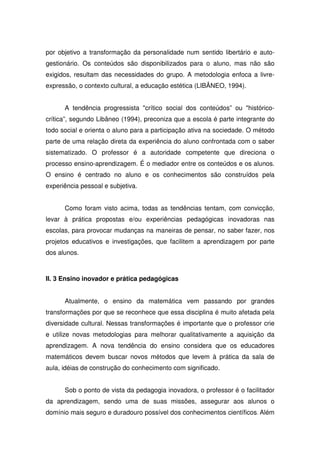 por objetivo a transformação da personalidade num sentido libertário e auto-
gestionário. Os conteúdos são disponibilizados para o aluno, mas não são
exigidos, resultam das necessidades do grupo. A metodologia enfoca a livre-
expressão, o contexto cultural, a educação estética (LIBÂNEO, 1994).


      A tendência progressista "crítico social dos conteúdos” ou "histórico-
crítica”, segundo Libâneo (1994), preconiza que a escola é parte integrante do
todo social e orienta o aluno para a participação ativa na sociedade. O método
parte de uma relação direta da experiência do aluno confrontada com o saber
sistematizado. O professor é a autoridade competente que direciona o
processo ensino-aprendizagem. É o mediador entre os conteúdos e os alunos.
O ensino é centrado no aluno e os conhecimentos são construídos pela
experiência pessoal e subjetiva.


      Como foram visto acima, todas as tendências tentam, com convicção,
levar à prática propostas e/ou experiências pedagógicas inovadoras nas
escolas, para provocar mudanças na maneiras de pensar, no saber fazer, nos
projetos educativos e investigações, que facilitem a aprendizagem por parte
dos alunos.



II. 3 Ensino inovador e prática pedagógicas


      Atualmente, o ensino da matemática vem passando por grandes
transformações por que se reconhece que essa disciplina é muito afetada pela
diversidade cultural. Nessas transformações é importante que o professor crie
e utilize novas metodologias para melhorar qualitativamente a aquisição da
aprendizagem. A nova tendência do ensino considera que os educadores
matemáticos devem buscar novos métodos que levem à prática da sala de
aula, idéias de construção do conhecimento com significado.


      Sob o ponto de vista da pedagogia inovadora, o professor é o facilitador
da aprendizagem, sendo uma de suas missões, assegurar aos alunos o
domínio mais seguro e duradouro possível dos conhecimentos científicos. Além
 