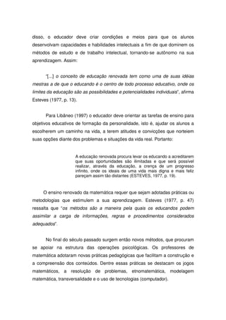 disso, o educador deve criar condições e meios para que os alunos
desenvolvam capacidades e habilidades intelectuais a fim de que dominem os
métodos de estudo e de trabalho intelectual, tornando-se autônomo na sua
aprendizagem. Assim:


      “[...] o conceito de educação renovada tem como uma de suas idéias
mestras a de que o educando é o centro de todo processo educativo, onde os
limites da educação são as possibilidades e potencialidades individuais”, afirma
Esteves (1977, p. 13).


      Para Libâneo (1997) o educador deve orientar as tarefas de ensino para
objetivos educativos de formação da personalidade, isto é, ajudar os alunos a
escolherem um caminho na vida, a terem atitudes e convicções que norteiem
suas opções diante dos problemas e situações da vida real. Portanto:


                     A educação renovada procura levar os educando a acreditarem
                     que suas oportunidades são ilimitadas e que será possível
                     realizar, através da educação, a crença de um progresso
                     infinito, onde os ideais de uma vida mais digna e mais feliz
                     pareçam assim tão distantes (ESTEVES, 1977, p. 19).



     O ensino renovado da matemática requer que sejam adotadas práticas ou
metodologias que estimulem a sua aprendizagem. Esteves (1977, p. 47)
ressalta que “os métodos são a maneira pela quais os educandos podem
assimilar a carga de informações, regras e procedimentos considerados
adequados”.


      No final do século passado surgem então novos métodos, que procuram
se apoiar na estrutura das operações psicológicas. Os professores de
matemática adotaram novas práticas pedagógicas que facilitam a construção e
a compreensão dos conteúdos. Dentre essas práticas se destacam os jogos
matemáticos, a resolução de problemas, etnomatemática, modelagem
matemática, transversalidade e o uso de tecnologias (computador).
 