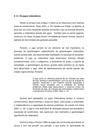 II. 3.1 Os jogos matemáticos


      Desde os tempos mais antigos, o lúdico já se relacionava com diversas
áreas do conhecimento. Alves (2001, p. 16) ressalta que Platão, na filosofia, já
dizia que era muito importante aprender brincando e que as crianças deveriam
aprender a matemática através dos jogos. Também para os povos egípcios,
romanos e os maias, os jogos tinham a finalidade de ensinar normas, valores e
padrões de vida herdada das gerações passadas.



      Portanto, o jogo sempre foi um elemento de real importância no
processo da aprendizagem, especialmente da aprendizagem matemática,
quando através dele, são desenvolvidas habilidades na resolução de situações-
problemas. O jogo na matemática pode desenvolver diversas atitudes
comportamentais, como o coleguismo, a consciência de grupo, o espírito de
competição, a aprendizagem da leitura, quando estes precisam ler as regras
para desenvolver o jogo, além do aperfeiçoamento da escrita quando são
criadas regras escritas. Portanto:


                     O jogo como um elemento possível de ser utilizado nas salas
                     de aula, favorece a aprendizagem, uma vez que as crianças ao
                     jogarem, dinamizam o seu intelecto fazendo suposições e
                     criando novas situações com a finalidade de resolver
                     problemas. Nesta ação desenvolvem o raciocínio crítico. Na
                     dimensão do jogo, as crianças são estimuladas a desenvolver
                     o pensamento numérico (LARA, 2003, p. 13).



      Quando bem planejados, os jogos matemáticos ajudam a construir
conhecimentos, desenvolvendo o raciocínio lógico, estimulando a criatividade,
a independência e a capacidade de resolver problemas. De acordo com Alves
(2001, p. 18) “o jogo é uma alternativa de realização pessoal que possibilita a
expressão de sentimentos. Isso oportuniza mais facilmente a aprendizagem
significativa da matemática”.


      Conforme Diaz e Pereira (1995) os jogos são construídos para divertir os
alunos e com isto prender sua atenção, o que auxilia no aprendizado de
 