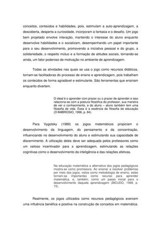 conceitos, conteúdos e habilidades, pois, estimulam a auto-aprendizagem, a
descoberta, desperta a curiosidade, incorporam a fantasia e o desafio. Um jogo
bem projetado envolve interação, mantendo o interesse do aluno enquanto
desenvolve habilidades e o socializam, desempenhando um papel importante
para o seu desenvolvimento, promovendo a iniciativa pessoal e do grupo, a
solidariedade, o respeito mútuo e a formação de atitudes sociais, tornando-se
ainda, um fator poderoso de motivação no ambiente de aprendizagem.


      Todas as atividades nas quais se usa o jogo como recursos didáticos,
tornam-se facilitadoras do processo de ensino e aprendizagem, pois trabalham
os conteúdos de forma agradável e estimulante. São ferramentas que ensinam
enquanto divertem.


                     O ideal é o aprender com prazer ou o prazer de aprender e isso
                     relaciona-se com a postura filosófica do professor, sua maneira
                     de ver o conhecimento, e do aluno – aluno também tem uma
                     filosofia de vida. Essa é a essência da filosofia da educação
                     (D’AMBROSIO, 1996, p. 84).



      Para    Vygotsky     (1989)     os    jogos   matemáticos     propiciam     o
desenvolvimento    da    linguagem,    do   pensamento     e   da   concentração,
influenciando no desenvolvimento do aluno e estimulando sua capacidade de
discernimento. A utilização deles deve ser adequada pelos professores como
um valioso incentivador para a aprendizagem, estimulando as relações
cognitivas como o desenvolvimento da inteligência e das relações afetivas.



                     Na educação matemática a alternativa dos jogos pedagógicos
                     mostra-se como promissora. Ao ensinar a resolver problemas
                     por meio dos jogos, vistos como metodologia de ensino, estes
                     tornam-se importantes como recurso para aprender
                     matemática, e, também, como um passo inicial para o
                     desenvolvimento daquela aprendizagem (BICUDO, 1999, p.
                     15).



      Realmente, os jogos utilizados como recursos pedagógicos exercem
uma influência benéfica e positiva na construção de conceitos em matemática.
 