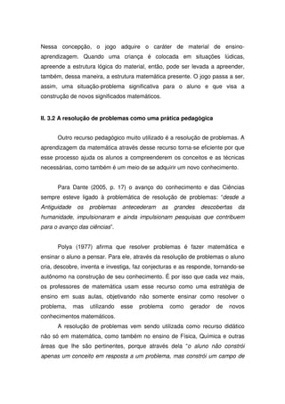 Nessa concepção, o jogo adquire o caráter de material de ensino-
aprendizagem. Quando uma criança é colocada em situações lúdicas,
apreende a estrutura lógica do material, então, pode ser levada a apreender,
também, dessa maneira, a estrutura matemática presente. O jogo passa a ser,
assim, uma situação-problema significativa para o aluno e que visa a
construção de novos significados matemáticos.


II. 3.2 A resolução de problemas como uma prática pedagógica


      Outro recurso pedagógico muito utilizado é a resolução de problemas. A
aprendizagem da matemática através desse recurso torna-se eficiente por que
esse processo ajuda os alunos a compreenderem os conceitos e as técnicas
necessárias, como também é um meio de se adquirir um novo conhecimento.


      Para Dante (2005, p. 17) o avanço do conhecimento e das Ciências
sempre esteve ligado à problemática de resolução de problemas: “desde a
Antiguidade    os   problemas    antecederam    as    grandes   descobertas   da
humanidade, impulsionaram e ainda impulsionam pesquisas que contribuem
para o avanço das ciências”.


      Polya (1977) afirma que resolver problemas é fazer matemática e
ensinar o aluno a pensar. Para ele, através da resolução de problemas o aluno
cria, descobre, inventa e investiga, faz conjecturas e as responde, tornando-se
autônomo na construção de seu conhecimento. É por isso que cada vez mais,
os professores de matemática usam esse recurso como uma estratégia de
ensino em suas aulas, objetivando não somente ensinar como resolver o
problema,     mas   utilizando   esse   problema     como   gerador   de   novos
conhecimentos matemáticos.
      A resolução de problemas vem sendo utilizada como recurso didático
não só em matemática, como também no ensino de Física, Química e outras
áreas que lhe são pertinentes, porque através dela “o aluno não constrói
apenas um conceito em resposta a um problema, mas constrói um campo de
 