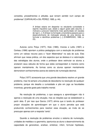 conceitos, procedimentos e atitudes, que tomam sentido num campo de
problemas” (CARVALHO e GIL-PÉREZ, 1995, p. 44).


                     A ênfase estaria em despertar no estudante curiosidade e
                     espírito inquisitivo que, aliado a algum gosto pelo assunto, o
                     motivará a procurar tratamento mais aprofundado em escalas
                     de rigor [...]. A ênfase na formação universitária passaria para o
                     desenvolvimento de motivação através de uma técnica de
                     formular e identificar problemas [...] (D’AMBROSIO, 1986, p.
                     23).



      Autores como Polya (1977), Hole (1980), Imenes e Lellis (1997) e
Certeau (1996) apontam a prática pedagógica com a resolução de problemas
como um valioso recurso para o “fazer Matemática” na sala de aula. Eles
afirmam que nessa prática, um dos aspectos que se destaca é a valorização
das estratégias dos alunos, onde o professor deve estimular os alunos a
anotarem seus cálculos de forma que estes correspondam à maneira como
operam mentalmente. As formas como os alunos operam mentalmente
demonstram conhecimentos acerca do sistema de numeração decimal.


      Polya (1977) acrescenta que uma grande descoberta resolve um grande
problema, mas há sempre uma pitada de descoberta na resolução de qualquer
problema, porque ele desafia a curiosidade e põe em jogo as faculdades
inventivas, gerando gosto pelo trabalho mental.


      Na resolução de problemas, o que assegura a aprendizagem não é
apenas a resolução de uma situação, mas as relações que se estabelecem a
partir dela. É por isso que Garcia (1977) afirma que é tarefa do professor
propor situações de aprendizagem em que o aluno perceba que está
produzindo conhecimentos para resolver essa situação, ao invés de se
preocupar apenas com a resposta “certa”.


      Quando a resolução de problemas envolve o sistema de numeração,
unidades de medidas e a geometria, oportuniza ao aluno o desenvolvimento da
capacidade de generalizar, analisar, sintetizar, inferir, formular hipóteses,
 
