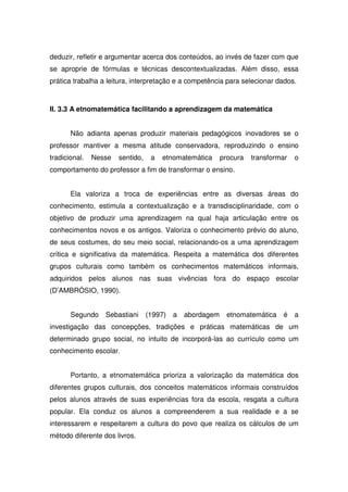 deduzir, refletir e argumentar acerca dos conteúdos, ao invés de fazer com que
se aproprie de fórmulas e técnicas descontextualizadas. Além disso, essa
prática trabalha a leitura, interpretação e a competência para selecionar dados.



II. 3.3 A etnomatemática facilitando a aprendizagem da matemática


       Não adianta apenas produzir materiais pedagógicos inovadores se o
professor mantiver a mesma atitude conservadora, reproduzindo o ensino
tradicional.   Nesse   sentido,    a   etnomatemática      procura   transformar   o
comportamento do professor a fim de transformar o ensino.


       Ela valoriza a troca de experiências entre as diversas áreas do
conhecimento, estimula a contextualização e a transdisciplinaridade, com o
objetivo de produzir uma aprendizagem na qual haja articulação entre os
conhecimentos novos e os antigos. Valoriza o conhecimento prévio do aluno,
de seus costumes, do seu meio social, relacionando-os a uma aprendizagem
crítica e significativa da matemática. Respeita a matemática dos diferentes
grupos culturais como também os conhecimentos matemáticos informais,
adquiridos pelos alunos nas suas vivências fora do espaço escolar
(D’AMBRÓSIO, 1990).


       Segundo    Sebastiani      (1997)   a   abordagem     etnomatemática   é    a
investigação das concepções, tradições e práticas matemáticas de um
determinado grupo social, no intuito de incorporá-las ao currículo como um
conhecimento escolar.


       Portanto, a etnomatemática prioriza a valorização da matemática dos
diferentes grupos culturais, dos conceitos matemáticos informais construídos
pelos alunos através de suas experiências fora da escola, resgata a cultura
popular. Ela conduz os alunos a compreenderem a sua realidade e a se
interessarem e respeitarem a cultura do povo que realiza os cálculos de um
método diferente dos livros.
 