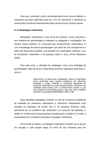 Para que o professor utilize a etnomatemática como recurso didático, é
necessário que seja capacitado para tal, a fim de reconhecer e identificar as
construções conceituais desenvolvidas pelos alunos fora do contexto escolar.


II. 3.4 Modelagem matemática


      Modelagem matemática é uma forma de introduzir novos conceitos e
seu ambiente de aprendizagem é baseado na indagação e investigação. Ela
sempre esteve presente na construção dos conhecimentos matemáticos. É
uma metodologia de ensino-aprendizagem que parte de uma situação/tema e
sobre ela desenvolve questões, que tentarão ser respondidas mediante o uso
do ferramental matemático e da pesquisa sobre o tema, afirma Bassanezi
(2002).


      Para esse autor, a utilização da modelagem como uma estratégia de
aprendizagem, além de tornar a matemática atraente e agradável, pode levar o
aluno a:


                    Desenvolver um espírito de investigação, utilizar a matemática
                    como ferramenta para resolver problemas em diferentes
                    situações e áreas, entender e interpretar aplicações de
                    conceitos matemáticos e suas diversas facetas, relacionar sua
                    realidade sócio-cultural com o conhecimento escolar e, por
                    tudo preparar os estudantes para a vida real, como cidadãos
                    atuantes na sociedade (BASSANEZI, 2002, p.38).



      Essa estratégia pedagógica consiste na arte de transformar problemas
da realidade em problemas matemáticos e resolvê-los interpretando suas
soluções na linguagem do mundo real. É um processo dinâmico, onde,
partindo-se de um problema real, associado a um conjunto de hipóteses, é
obtido um modelo que forneça possíveis soluções para o problema. É então, a
transposição de um problema real para a linguagem matemática.


      Como então se realiza a modelagem matemática? Dividem-se os alunos
em equipes e cada equipe elege um tema de seu interesse para ser
 