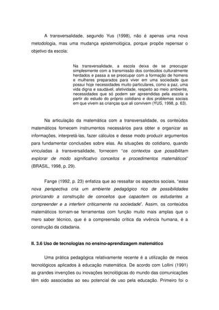 A transversalidade, segundo Yus (1998), não é apenas uma nova
metodologia, mas uma mudança epistemológica, porque propõe repensar o
objetivo da escola:


                      Na transversalidade, a escola deixa de se preocupar
                      simplesmente com a transmissão dos conteúdos culturalmente
                      herdados e passa a se preocupar com a formação de homens
                      e mulheres preparados para viver em uma sociedade que
                      possui hoje necessidades muito particulares, como a paz, uma
                      vida digna e saudável, afetividade, respeito ao meio ambiente,
                      necessidades que só podem ser apreendidas pela escola a
                      partir do estudo do próprio cotidiano e dos problemas sociais
                      em que vivem as crianças que ali convivem (YUS, 1998, p. 63).



      Na articulação da matemática com a transversalidade, os conteúdos
matemáticos fornecem instrumentos necessários para obter e organizar as
informações, interpretá-las, fazer cálculos e desse modo produzir argumentos
para fundamentar conclusões sobre elas. As situações do cotidiano, quando
vinculadas à transversalidade, fornecem “os contextos que possibilitam
explorar de modo significativo conceitos e procedimentos matemáticos”
(BRASIL, 1998, p. 29).


      Fange (1992, p. 23) enfatiza que ao ressaltar os aspectos sociais, “essa
nova perspectiva cria um ambiente pedagógico rico de possibilidades
priorizando a construção de conceitos que capacitem os estudantes a
compreender e a interferir criticamente na sociedade”. Assim, os conteúdos
matemáticos tornam-se ferramentas com função muito mais amplas que o
mero saber técnico, que é a compreensão crítica da vivência humana, é a
construção da cidadania.


II. 3.6 Uso de tecnologias no ensino-aprendizagem matemático


      Uma prática pedagógica relativamente recente é a utilização de meios
tecnológicos aplicados à educação matemática. De acordo com Lollini (1991)
as grandes invenções ou inovações tecnológicas do mundo das comunicações
têm sido associadas ao seu potencial de uso pela educação. Primeiro foi o
 