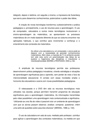 telégrafo, depois o telefone, em seguida o cinema, a impressora de Gutenberg
que serviu para disseminar conhecimentos, potencializar o poder das idéias.


      A criação de novas tecnologias transformou substancialmente a prática
pedagógica e, principalmente, o uso de recursos para a aprendizagem. O uso
do computador, calculadora e outros meios tecnológicos revolucionam o
ensino-aprendizagem    da   matemática,    ao   apresentarem     os   processos
matemáticos de um modo bastante diferente do que se costuma encontrar nas
aplicações habituais, o que contribui para incrementar a confiança e o
entendimento dos conteúdos de matemática.


                    Ao utilizar uma calculadora ou um computador, o aluno pode se
                    deparar com a necessidade de aprender conhecimentos
                    matemáticos. Além disso, a inserção de TI no ambiente escolar
                    tem sido vista como um potencializador das idéias de se
                    quebrar a hegemonia das disciplinas e impulsionar a
                    interdisciplinaridade (BORBA e PENTEADO, 2003, p. 62).



      A amplitude de recursos tecnológicos permite aos professores
desenvolverem prática pedagógica inovadoras, criando estratégias e situações
de aprendizagem significativas para o aprendiz, sem perder de vista o foco da
intencionalidade educacional. O contato com essas novidades amplia o
horizonte dos educadores e acena com novas possibilidades pedagógicas.



      O videocassete e o DVD têm sido os recursos tecnológicos mais
utilizados nas escolas, porque permitem transmitir programas de educação
significativos para a aprendizagem matemática. As informações transmitidas
pelo vídeo possibilitam uma aprendizagem mais contextualizada e significativa.
“Utilizando-se uma fita de vídeo é possível criar um ambiente de aprendizagem
com que os alunos possam observar, analisar, comparar, questionar, inferir
uma série de questões sobre assuntos diversos” ((BRASIL, 1998, p. 144).



      O uso da calculadora em sala de aula, mediado pelo professor, contribui
para agilizar a aprendizagem dos conteúdos matemáticos, na medida em que
 