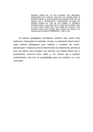 Ninguém poderá ser um bom professor sem dedicação,
                      preocupação com o próximo, sem amor num sentido amplo. O
                      professor passa ao próximo àquilo que ninguém pode tirar de
                      alguém que é conhecimento. Conhecimento só pode ser
                      passado adiante por meio de uma doação. O verdadeiro
                      professor passa o que sabe não em troca de um salário (pois
                      se assim fosse melhor seria ficar calado 49 minutos!), mas
                      somente porque quer ensinar, quer mostrar os truques e os
                      macetes que conhece (D’AMBROSIO, 1996, p. 84).



        As práticas pedagógicas tecnológicas sinalizam para alunos mais
autônomos, interessados em aprender, contudo, os professores devem prover
essas    práticas   pedagógicas   para   viabilizar   o   processo   de   ensino-
aprendizagem. A lógica de ensino tradicional deve ser abandonada, partindo-se
para uma prática mais inovadora, que promova uma relação afetiva com o
conhecimento. Conforme Freire (2003, p. 47) "ensinar não é transferir
conhecimentos, mas criar as possibilidades para sua produção ou a sua
construção".
 