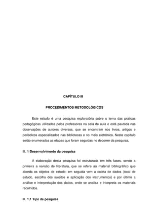 CAPÍTULO III


                PROCEDIMENTOS METODOLÓGICOS


      Este estudo é uma pesquisa exploratória sobre o tema das práticas
pedagógicas utilizadas pelos professores na sala de aula e está pautada nas
observações de autores diversos, que se encontram nos livros, artigos e
periódicos especializados nas bibliotecas e no meio eletrônico. Neste capítulo
serão enumeradas as etapas que foram seguidas no decorrer da pesquisa.


III. 1 Desenvolvimento da pesquisa

      A elaboração desta pesquisa foi estruturada em três fases, sendo a
primeira a revisão de literatura, que se refere ao material bibliográfico que
aborda os objetos de estudo; em seguida vem a coleta de dados (local de
estudo, escolha dos sujeitos e aplicação dos instrumentos) e por último a
análise e interpretação dos dados, onde se analisa e interpreta os materiais
recolhidos.


III. 1.1 Tipo de pesquisa
 