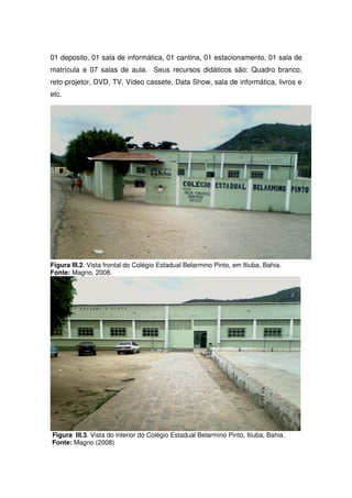 01 deposito, 01 sala de informática, 01 cantina, 01 estacionamento, 01 sala de
matrícula e 07 salas de aula. Seus recursos didáticos são: Quadro branco,
reto-projetor, DVD, TV, Vídeo cassete, Data Show, sala de informática, livros e
etc.




Figura III.2. Vista frontal do Colégio Estadual Belarmino Pinto, em Itiuba, Bahia.
Fonte: Magno, 2008.




Figura III.3. Vista do interior do Colégio Estadual Belarmino Pinto, Itiuba, Bahia.
Fonte: Magno (2008)
 