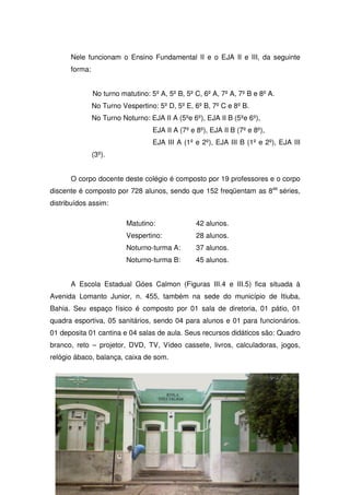 Nele funcionam o Ensino Fundamental II e o EJA II e III, da seguinte
      forma:


               No turno matutino: 5º A, 5º B, 5º C, 6º A, 7º A, 7º B e 8º A.
               No Turno Vespertino: 5º D, 5º E, 6º B, 7º C e 8º B.
               No Turno Noturno: EJA II A (5ºe 6º), EJA II B (5ºe 6º),
                                   EJA II A (7º e 8º), EJA II B (7º e 8º),
                                   EJA III A (1º e 2º), EJA III B (1º e 2º), EJA III
               (3º).


      O corpo docente deste colégio é composto por 19 professores e o corpo
discente é composto por 728 alunos, sendo que 152 freqüentam as 8as séries,
distribuídos assim:

                          Matutino:               42 alunos.
                          Vespertino:             28 alunos.
                          Noturno-turma A:        37 alunos.
                          Noturno-turma B:        45 alunos.


      A Escola Estadual Góes Calmon (Figuras III.4 e III.5) fica situada à
Avenida Lomanto Junior, n. 455, também na sede do município de Itiuba,
Bahia. Seu espaço físico é composto por 01 sala de diretoria, 01 pátio, 01
quadra esportiva, 05 sanitários, sendo 04 para alunos e 01 para funcionários.
01 deposita 01 cantina e 04 salas de aula. Seus recursos didáticos são: Quadro
branco, reto – projetor, DVD, TV, Vídeo cassete, livros, calculadoras, jogos,
relógio ábaco, balança, caixa de som.
 