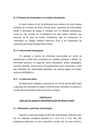 III. 3 Processo de amostragem e os sujeitos da pesquisa


      A nossa amostra foi de 09 professores que ensinam em duas escolas
estaduais do município de Itiúba, contudo foram suprimidos 03 entrevistados
devido à dificuldade de acesso e interação com os referidos profissionais.
Tomou-se uma amostra de 6 professores da rede pública estadual, que
lecionam na 8ª série do Ensino fundamental. São 04 professores de
matemática do Colégio Estadual Belarmino Pinto e 02 professores de
matemática da Escola Estadual Góes Calmon.


III. 3.1 Instrumentos da pesquisa

      Foi aplicada a técnica de entrevistas estruturadas em forma de
questionários e estes foram compostos por questões fechadas e abertas. As
entrevistas possuem os seguintes temas balizadores: prática pedagógica,
recursos utilizados, dentre outros. Os questionários foram construídos a partir
dos resultados das observações realizadas nas escolas objetos do estudo,
conforme APÊNDICE A.


III. 4 A coleta dos dados

      Os dados foram coletados no período de 10 a 20 de abril de 2008. Após
a apuração dos resultados os dados numéricos foram colocados em gráficos e
as falas dos entrevistados foram transcritas na íntegra.


                               CAPÍTULO IV
       ANÁLISE DE DADOS E INTERPRETAÇÃO DE RESULTADOS


IV. 1 Delineando o perfil dos entrevistados


      Segundo a coleta dos dados do perfil dos entrevistados, podemos situá-
los nas seguintes condições (Quadros IV.1, IV.2, IV.3 e IV.4): dois (02)
professores pertencem ao sexo masculino e quatro (04) ao sexo feminino,
 