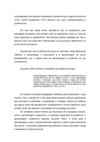 mimeografados com posterior explicação no quadro de giz e jogos de raciocínio
(17%). Outros professores (17%) disseram que usam problematizações e
questionários.


      Em face dos dados acima, percebe-se que os professores usam
estratégias inovadoras, mas também usam as tradicionais, como é o caso de
aulas expositivas e questionários. Nas diversas práticas adotadas por eles é
possível inferir que estão bem intencionados e que procuram desenvolver um
ensino de forma atraente.


      Quando eles usam a dinâmica de grupo e o seminário, estão objetivando
melhorar a sociabilidade, a auto-estima e a aprendizagem do aluno,
possibilitando-o ser o agente ativo da aprendizagem e construtor do seu
conhecimento.


      Guazzelli (1991) enfatiza a importância do trabalho em grupo:


                     A aprendizagem colaborativa é um processo importante para o
                     compartilhamento de um objetivo comum, e sua metodologia
                     envolve a interação, que deve romper a lógica de ensino
                     tradicional para uma prática mais inovadora, promovendo uma
                     relação afetiva com o conhecimento, de forma reflexiva e mais
                     autônoma (GUAZZELLI, 1991, p. 214).



      Ao analisar as práticas pedagógicas adotadas pelos professores, o que
chamou mais a atenção foi o fato deles desenvolverem práticas significativas
que estimulam a criatividade, a participação e o diálogo, embora se evidencie
que alguns ainda não abandonaram completamente o ensino tradicional, como
também ainda não adotaram a tecnologia como estratégia de ensino.
      Os resultados revelam fatores que favorecem uma educação inclusiva,
como a aprendizagem cooperativa e a resolução cooperativa de problemas. A
aprendizagem cooperativa, segundo Guazzelli (1991), é eficaz para a
aprendizagem e para o desenvolvimento cognitivo e afetivo (sócio-emocional)
dos alunos. A resolução cooperativa de problemas é eficaz para definir regras
e estabelecer limites aos alunos.
 