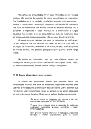 Os professores entrevistados devem estar informados que os recursos
didáticos são suportes do processo de ensino-aprendizagem de matemática.
Sua finalidade é servir de mediador para facilitar a relação entre o professor, o
aluno e o conhecimento. A utilização desses recursos sempre foi incentivada
nas aulas de matemática. No entanto, utilizar os recursos didáticos não é
suficiente, o importante é saber manipulá-los e direcioná-los à função
educativa. Por exemplo, o uso do computador nas aulas de matemática deve
ser direcionado aos jogos pedagógicos e não aos jogos de entretenimento.
      O uso de recursos didáticos nas aulas de matemática se justifica pelo
caráter motivador. Por trás de cada um deles, se esconde uma visão de
educação, de matemática, do homem e de mundo; ou seja, existe subjacente
ao recurso didático, uma proposta pedagógica que o justifica, afirma Fange
(1992).


      No ensino da matemática, para ser mais eficiente, devem ser
empregadas tecnologias modernas audiovisuais (retroprojetor, filmes, slides)
ou mesmo computadores, afirmam Valente (1999) e Lollini (1991).




IV. 2.3 Quanto à inserção de novos métodos


      A   maioria   dos   professores   afirmou   que   procuram    inovar   nas
metodologias utilizadas nas aulas de matemática, objetivando despertar cada
vez mais o interesse pela aprendizagem dessa disciplina. Outros disseram que
nem sempre usam metodologias novas, até porque não as acham adequadas
ao ensino da referida disciplina. Observem-se as falas de alguns professores:

                     “Às vezes porque as novidades são poucas e não são
                     adequadas à matemática” (PROFESSORA A).

                     “Procuro novos métodos como a resolução de problemas,
                     modelagem matemática, projetos, seminários e jogos”
                     (PROFESSOR B).

                     “Sim, procuro trabalhar alternando metodologias, procurando
                     favorecer o melhor aproveitamento para os alunos,
 
