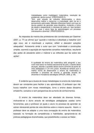 metodologias como modelagem matemática, resolução de
                     problemas, dentre outros” (PROFESSOR C).
                     “Sim, pois através de métodos diferenciados o aluno
                     desenvolve melhor o raciocínio, a criatividade, além de ter o
                     pensamento estimulado. Métodos diferentes fazem com que os
                     alunos gostem de aprender essa disciplina, mudando a rotina
                     da classe e despertando o interesse de cada um. Isso também
                     faz com que o aluno faça da aprendizagem um processo
                     interessante e divertido” (PROFESSOR D).


      As respostas da maioria dos professores são corroboradas por Gaertner
(2001, p. 77) ao afirmar que “quando o indivíduo é desafiado a trabalhar com
algo novo, ele é incentivado a explorar, refletir e descobrir soluções
adequadas”. Acrescenta ainda o autor que com “criatividade e construções
simples, ocorrerá a aquisição de importantes conceitos matemáticos, resultante
das ações do estudante sobre o material e as reflexões que faz sobre tais
ações”.


                     A qualidade do ensino da matemática está atingindo o seu
                     nível mais baixo na história educacional do país, e diante desta
                     situação, abordar a questão desse ensino somente do ponto de
                     vista pedagógico é um erro grave. Acredita-se sempre que a
                     melhor forma de desenvolver o ensino da matemática é
                     entender o processo de ensinar e aprender através de
                     eficientes e inovadoras estratégias (DRUCK, 2005, p. 06).


      É evidente que a busca de novas metodologias no ensino da matemática
devem ser constantes para facilitar o seu aprendizado. O professor que não
busca trabalhar com novas metodologias, torna o ensino dessa disciplina
enfadonho, cansativo e sem perspectivas de aumento de conhecimentos.


      O ensino da matemática deve ser abordado de diversas formas,
motivando-se o aluno através de estratégias pedagógicas usadas como
ferramentas, pois o professor só ajuda o aluno no processo de aprender se
estiver oferecendo pontos de vista distintos sobre o mesmo assunto. Assim, o
professor deve se adaptar a uma nova concepção do ensino de matemática
baseada na formação de competências e habilidades, apropriando-se de
práticas pedagógicas diversificadas, que possibilitarão o acesso ao Saber.
 